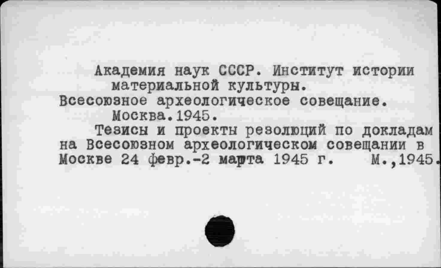 ﻿Академия наук СССР. Институт истории материальной культуры.
Всесоюзное археологическое совещание. Москва.1945.
Тезисы и проекты резолюций по докладам на Всесоюзном археологическом совещании в Москве 24 февр.-2 марта 1945 г. М.,1945